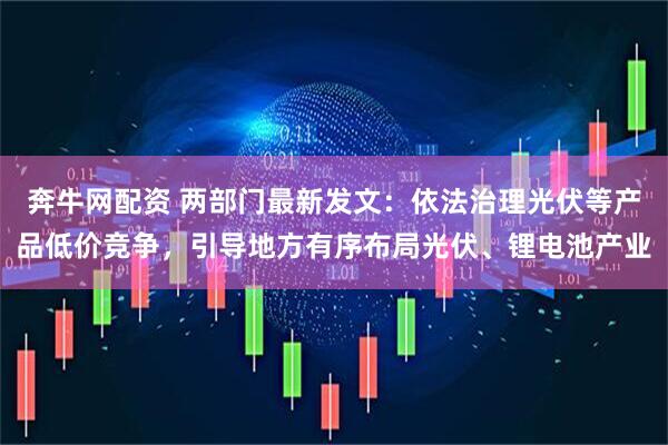 奔牛网配资 两部门最新发文：依法治理光伏等产品低价竞争，引导地方有序布局光伏、锂电池产业