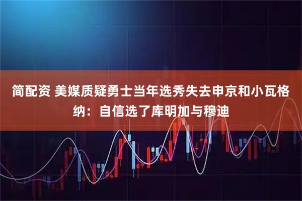 简配资 美媒质疑勇士当年选秀失去申京和小瓦格纳：自信选了库明加与穆迪
