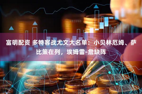 富明配资 多特客战尤文大名单：小贝林厄姆、萨比策在列，埃姆雷-詹缺阵