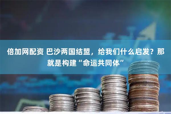倍加网配资 巴沙两国结盟，给我们什么启发？那就是构建“命运共同体”
