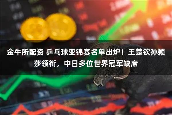 金牛所配资 乒乓球亚锦赛名单出炉！王楚钦孙颖莎领衔，中日多位世界冠军缺席