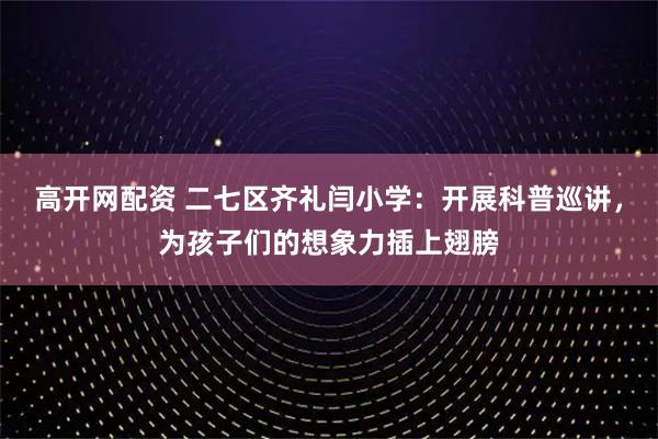 高开网配资 二七区齐礼闫小学：开展科普巡讲，为孩子们的想象力插上翅膀