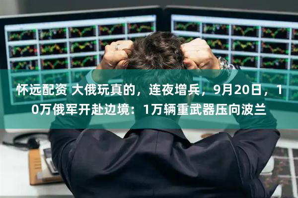 怀远配资 大俄玩真的，连夜增兵，9月20日，10万俄军开赴边境：1万辆重武器压向波兰