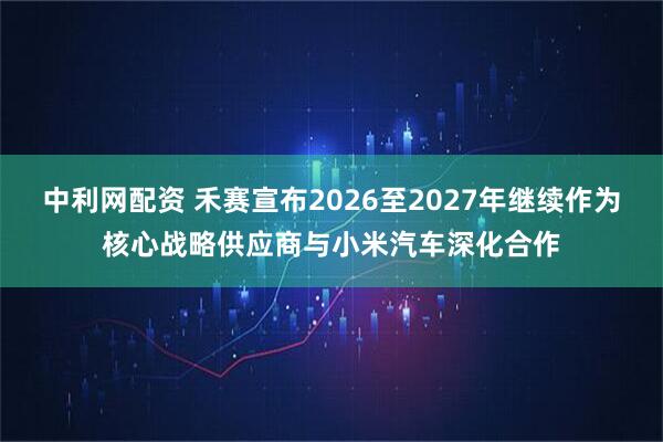 中利网配资 禾赛宣布2026至2027年继续作为核心战略供应商与小米汽车深化合作