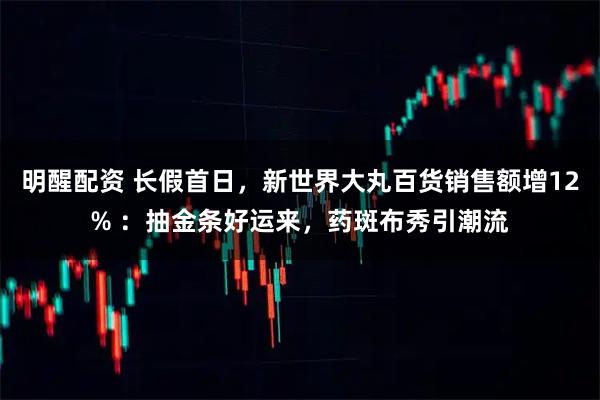 明醒配资 长假首日，新世界大丸百货销售额增12% ：抽金条好运来，药斑布秀引潮流