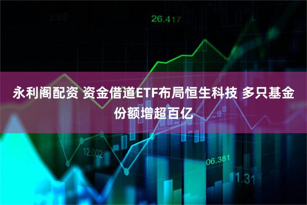 永利阁配资 资金借道ETF布局恒生科技 多只基金份额增超百亿