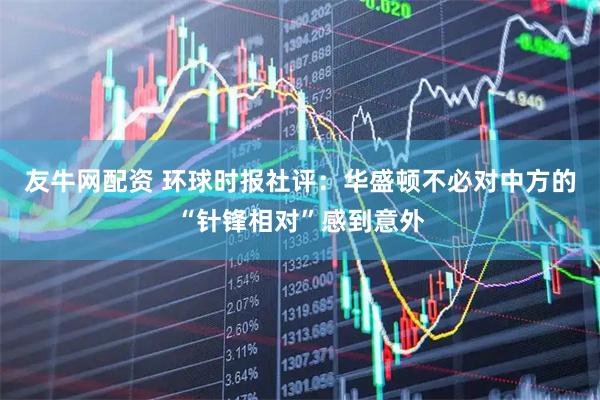 友牛网配资 环球时报社评：华盛顿不必对中方的“针锋相对”感到意外