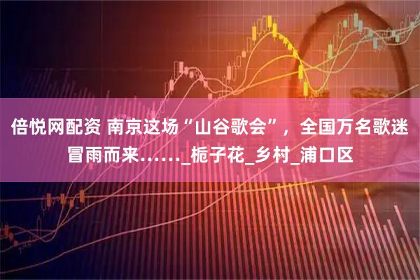 倍悦网配资 南京这场“山谷歌会”，全国万名歌迷冒雨而来……_栀子花_乡村_浦口区