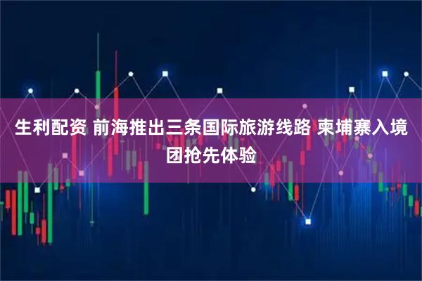 生利配资 前海推出三条国际旅游线路 柬埔寨入境团抢先体验