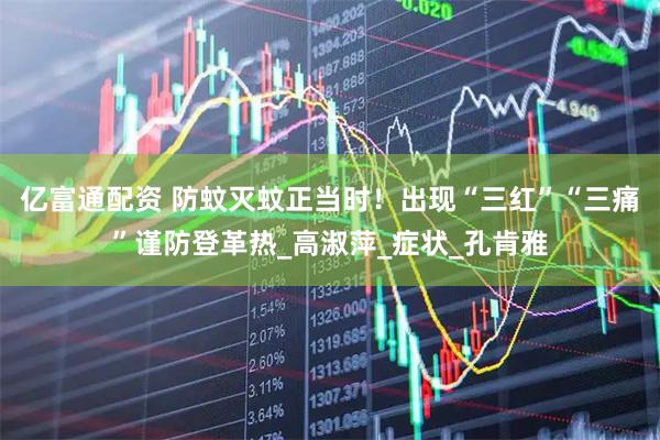 亿富通配资 防蚊灭蚊正当时！出现“三红”“三痛”谨防登革热_高淑萍_症状_孔肯雅