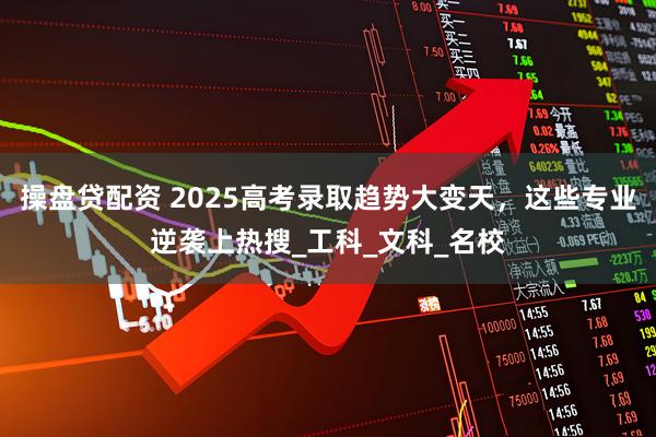 操盘贷配资 2025高考录取趋势大变天，这些专业逆袭上热搜_工科_文科_名校