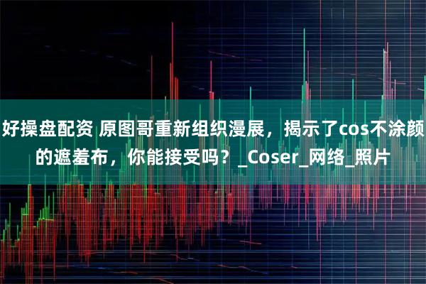 好操盘配资 原图哥重新组织漫展，揭示了cos不涂颜的遮羞布，你能接受吗？_Coser_网络_照片
