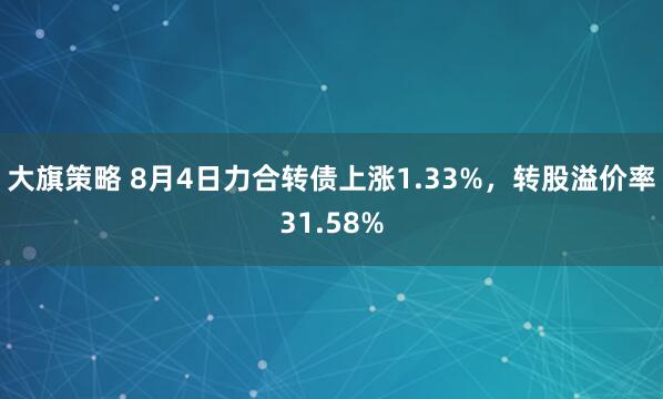 大旗策略 8月4日力合转债上涨1.33%，转股溢价率31.58%