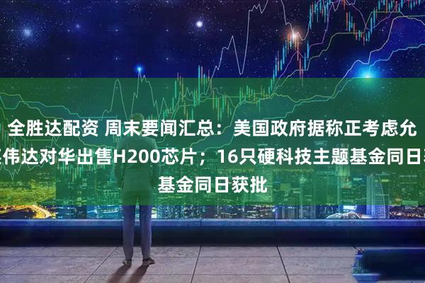 全胜达配资 周末要闻汇总：美国政府据称正考虑允许英伟达对华出售H200芯片；16只硬科技主题基金同日获批