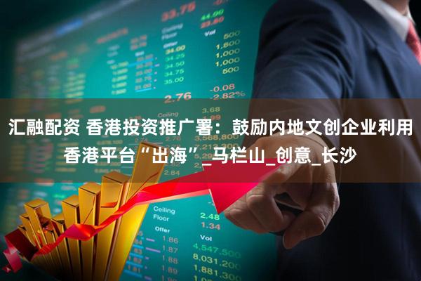 汇融配资 香港投资推广署：鼓励内地文创企业利用香港平台“出海”_马栏山_创意_长沙