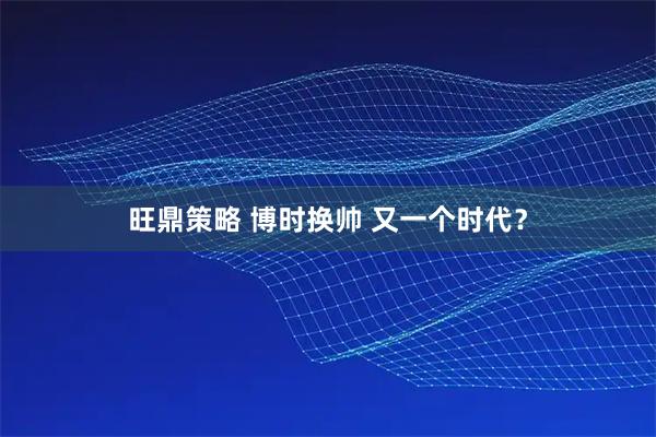 旺鼎策略 博时换帅 又一个时代？