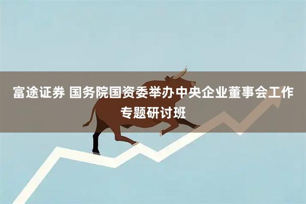 富途证券 国务院国资委举办中央企业董事会工作专题研讨班