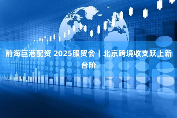 前海巨港配资 2025服贸会｜北京跨境收支跃上新台阶