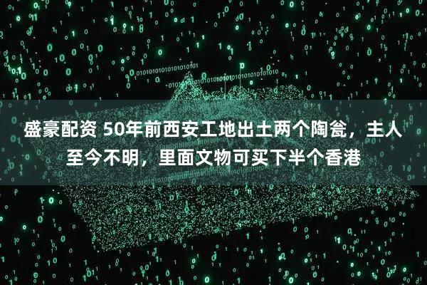 盛豪配资 50年前西安工地出土两个陶瓮，主人至今不明，里面文物可买下半个香港