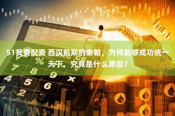 51我要配资 西汉前期的秦朝，为何能够成功统一天下，究竟是什么原因？