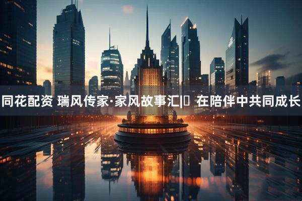 同花配资 瑞风传家·家风故事汇|⑯在陪伴中共同成长
