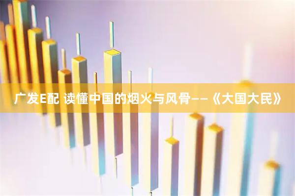 广发E配 读懂中国的烟火与风骨——《大国大民》