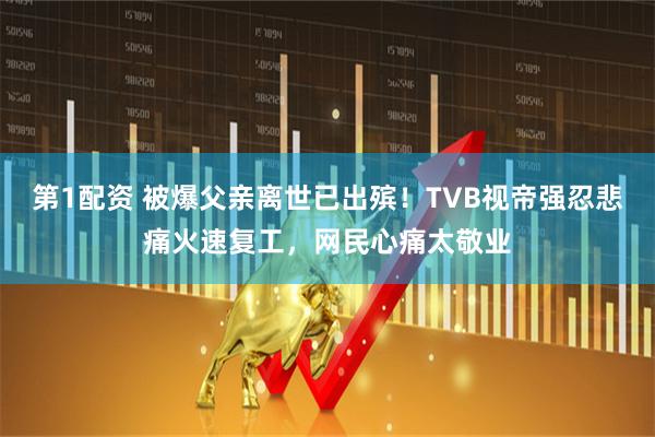 第1配资 被爆父亲离世已出殡！TVB视帝强忍悲痛火速复工，网民心痛太敬业